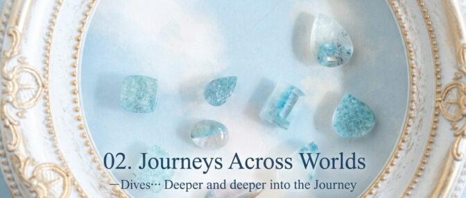 02. Journeys Across Worlds ー Dives… Deeper and deeper into the Journey  「深く、さらに深く…旅の途中で出会う石たち」
